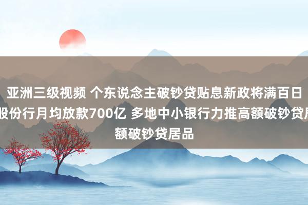 亚洲三级视频 个东说念主破钞贷贴息新政将满百日 有股份行月均放款700亿 多地中小银行力推高额破钞贷居品
